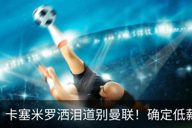 卡塞米罗洒泪道别曼联！确定低薪加盟迈阿密国际，与小贝梅西合作